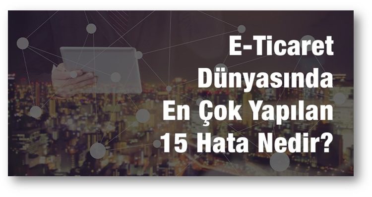 E-Ticaret Dünyasında En Çok Yapılan 15 Hata Nedir? Nelere Dikkat Edilmelidir?